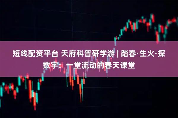 短线配资平台 天府科普研学游 | 踏春·生火·探数字：一堂流动的春天课堂