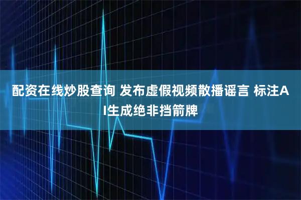 配资在线炒股查询 发布虚假视频散播谣言 标注AI生成绝非挡箭牌